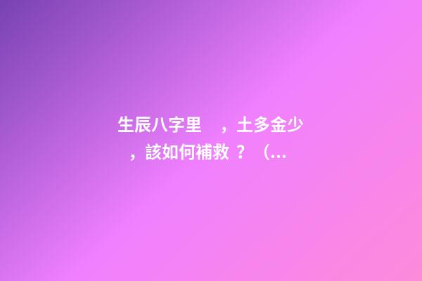 生辰八字里，土多金少，該如何補救？（附生辰八字） 五行土旺缺金，女，如何化解